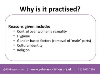@PSHEassociation | www.pshe-association.org.uk | 020 7922 7950
Why is it practised?
Reasons given include:
• Control over women’s sexuality
• Hygiene
• Gender-based factors (removal of ‘male’ parts)
• Cultural identity
• Religion
 