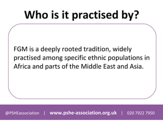 @PSHEassociation | www.pshe-association.org.uk | 020 7922 7950
Who is it practised by?
FGM is a deeply rooted tradition, widely
practised among specific ethnic populations in
Africa and parts of the Middle East and Asia.
 
