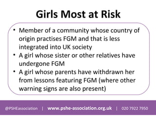 @PSHEassociation | www.pshe-association.org.uk | 020 7922 7950
Girls Most at Risk
• Member of a community whose country of
origin practises FGM and that is less
integrated into UK society
• A girl whose sister or other relatives have
undergone FGM
• A girl whose parents have withdrawn her
from lessons featuring FGM (where other
warning signs are also present)
 