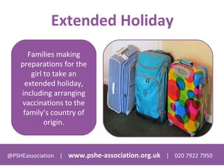 @PSHEassociation | www.pshe-association.org.uk | 020 7922 7950
Extended Holiday
Families making
preparations for the
girl to take an
extended holiday,
including arranging
vaccinations to the
family’s country of
origin.
 