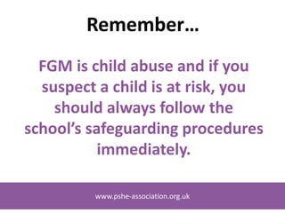 www.pshe-association.org.uk
Remember…
FGM is child abuse and if you
suspect a child is at risk, you
should always follow the
school’s safeguarding procedures
immediately.
www.pshe-association.org.uk
 