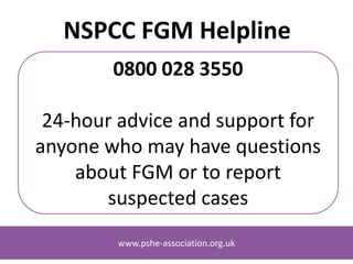 www.pshe-association.org.uk
NSPCC FGM Helpline
0800 028 3550
24-hour advice and support for
anyone who may have questions
about FGM or to report
suspected cases
www.pshe-association.org.uk
 