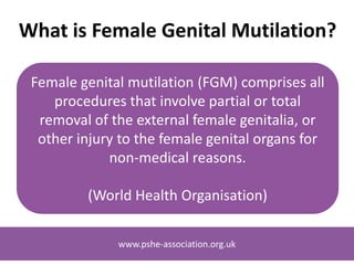 www.pshe-association.org.uk
Using This Presentation
This presentation is designed for awareness raising amongst
school staff and other relevant professionals to help highlight
girls at imminent risk of FGM.
We recommend that FGM should be addressed through PSHE
as a means to prevent it before it happens and empower
young people to speak out about it.
Please see our guidance: www.bit.ly/FGMguidancePSHE
These slides are not designed for use in the classroom
www.pshe-association.org.uk
 