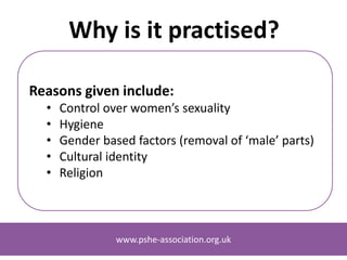 www.pshe-association.org.uk
Why is it practised?
Reasons given include:
• Control over women’s sexuality
• Hygiene
• Gender based factors (removal of ‘male’ parts)
• Cultural identity
• Religion
www.pshe-association.org.uk
 