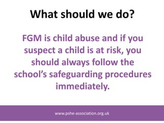 www.pshe-association.org.uk
Who is it practised by?
FGM is a deeply rooted tradition, widely
practised among specific ethnic populations in
Africa and parts of the Middle East and Asia.
FGM has also been documented in communities
in Iraq, Israel, Oman, the united Arab emirates, the
occupied Palestinian territories, India, Indonesia,
Malaysia and Pakistan.
www.pshe-association.org.uk
 