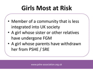 www.pshe-association.org.uk
Girls Most at Risk
• Member of a community whose country of
origin practises FGM and that is less
integrated into UK society
• A girl whose sister or other relatives have
undergone FGM
• A girl whose parents have withdrawn her
from lessons featuring FGM (where other
warning signs are also present)
www.pshe-association.org.uk
 