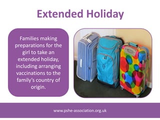 www.pshe-association.org.ukwww.pshe-association.org.uk
Families making
preparations for the
girl to take an
extended holiday,
including arranging
vaccinations to the
family’s country of
origin.
Extended Holiday
 