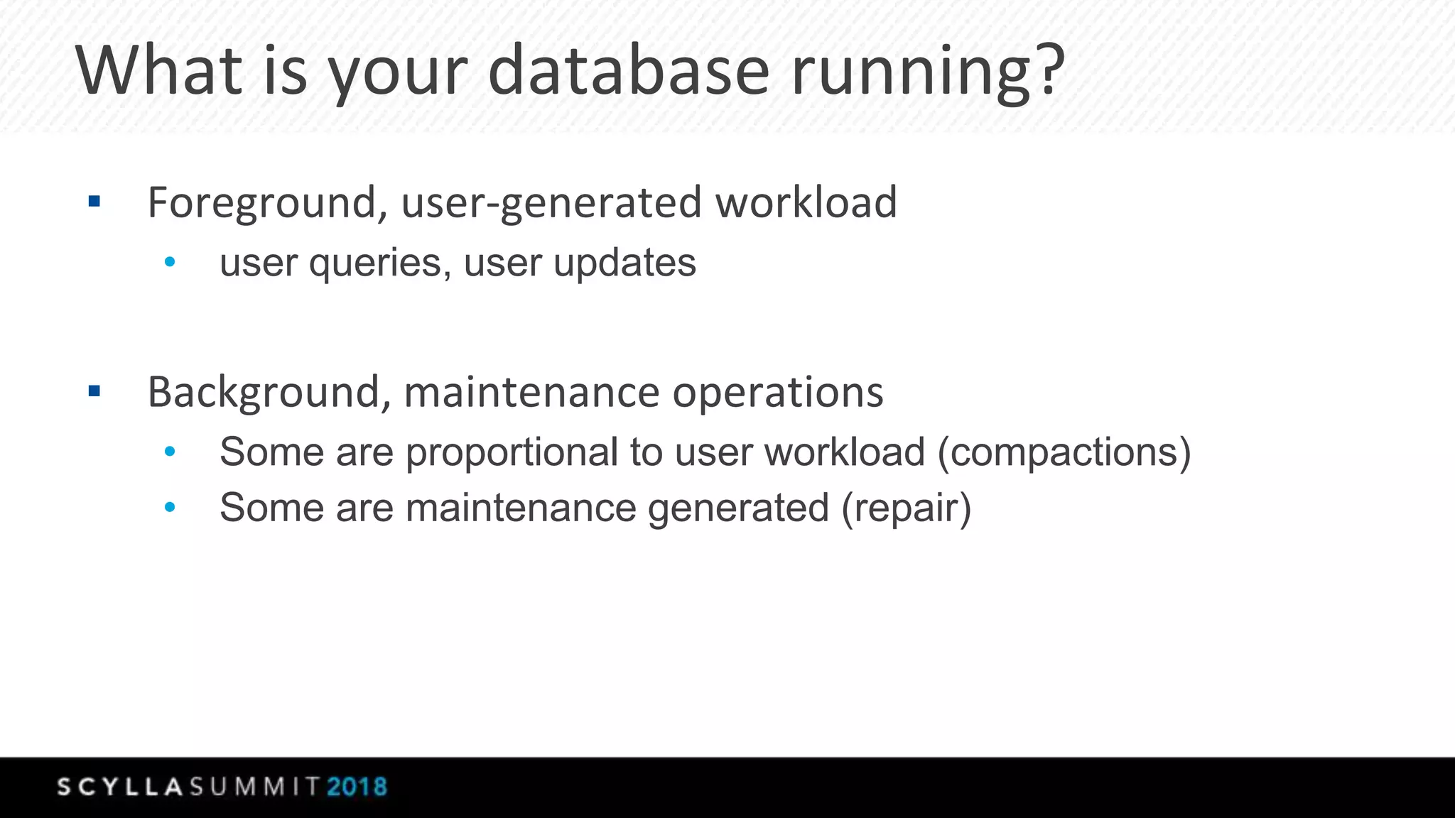 What is your database running?
▪ Foreground, user-generated workload
• user queries, user updates
▪ Background, maintenance operations
• Some are proportional to user workload (compactions)
• Some are maintenance generated (repair)
 