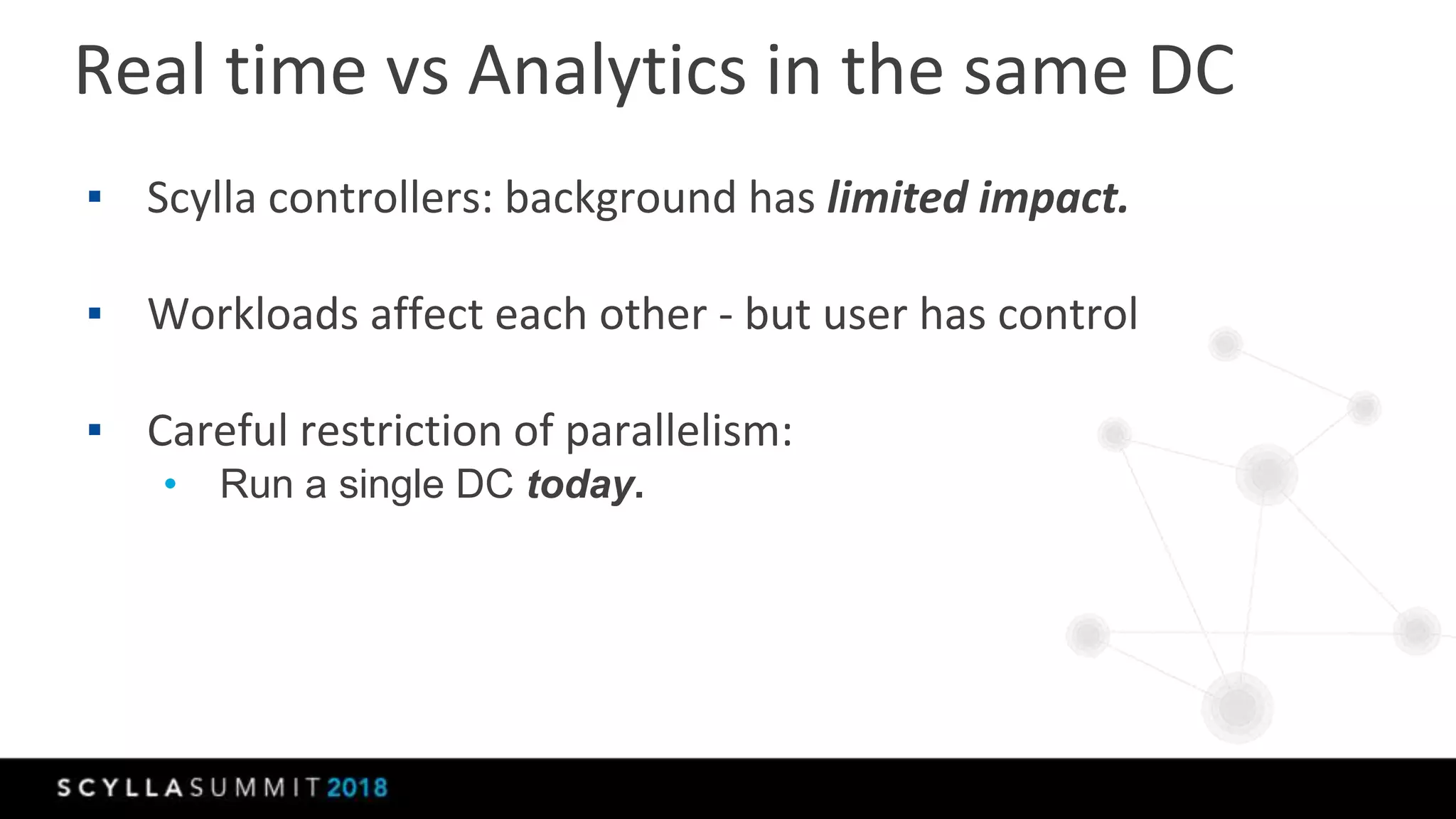 Real time vs Analytics in the same DC
▪ Scylla controllers: background has limited impact.
▪ Workloads affect each other - but user has control
▪ Careful restriction of parallelism:
• Run a single DC today.
 