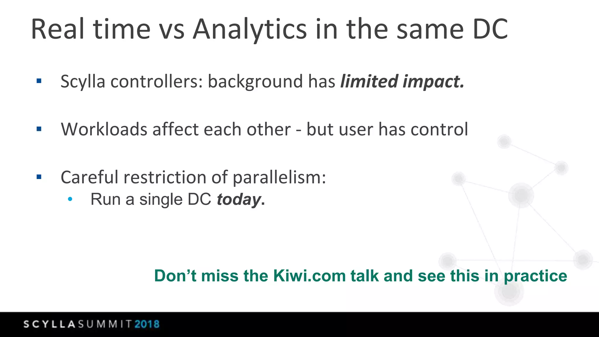 Real time vs Analytics in the same DC
▪ Scylla controllers: background has limited impact.
▪ Workloads affect each other - but user has control
▪ Careful restriction of parallelism:
• Run a single DC today.
Don’t miss the Kiwi.com talk and see this in practice
 