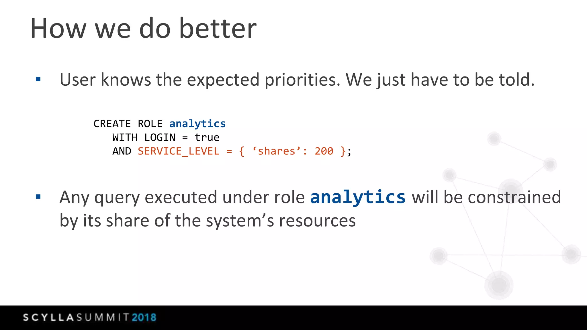 ▪ User knows the expected priorities. We just have to be told.
▪ Any query executed under role analytics will be constrained
by its share of the system’s resources
How we do better
CREATE ROLE analytics
WITH LOGIN = true
AND SERVICE_LEVEL = { ‘shares’: 200 };
 