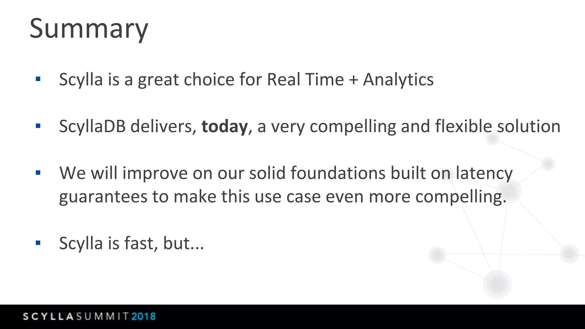 Summary
▪ Scylla is a great choice for Real Time + Analytics
▪ ScyllaDB delivers, today, a very compelling and flexible solution
▪ We will improve on our solid foundations built on latency
guarantees to make this use case even more compelling.
▪ Scylla is fast, but...
 