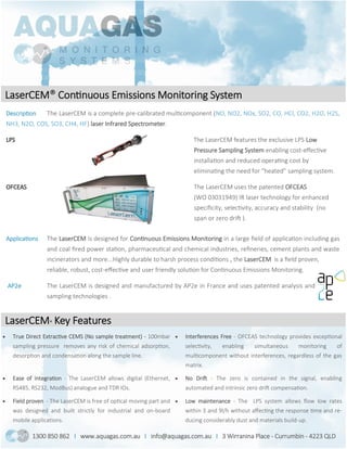LaserCEM® Continuous Emissions Monitoring System
Description The LaserCEM is a complete pre-calibrated multicomponent (NO, NO2, NOx, SO2, CO, HCl, CO2, H2O, H2S,
NH3, N2O, COS, SO3, CH4, HF) laser Infrared Spectrometer.
LPS The LaserCEM features the exclusive LPS Low
Pressure Sampling System enabling cost-effective
installation and reduced operating cost by
eliminating the need for “heated” sampling system.
OFCEAS The LaserCEM uses the patented OFCEAS
(WO 03031949) IR laser technology for enhanced
specificity, selectivity, accuracy and stability (no
span or zero drift ).
LaserCEM® Key Features
1300 850 862 I www.aquagas.com.au I info@aquagas.com.au I 3 Wirranina Place - Currumbin - 4223 QLD
 True Direct Extractive CEMS (No sample treatment) - 100mbar
sampling pressure removes any risk of chemical adsorption,
desorption and condensation along the sample line.
 Interferences Free - OFCEAS technology provides exceptional
selectivity, enabling simultaneous monitoring of
multicomponent without interferences, regardless of the gas
matrix.
 Ease of integration - The LaserCEM allows digital (Ethernet,
RS485, RS232, ModBus) analogue and TDR IOs.
 No Drift - The zero is contained in the signal, enabling
automated and intrinsic zero drift compensation.
 Field proven - The LaserCEM is free of optical moving part and
was designed and built strictly for industrial and on-board
mobile applications.
 Low maintenance - The LPS system allows flow low rates
within 3 and 9l/h without affecting the response time and re-
ducing considerably dust and materials build-up.
Applications The LaserCEM is designed for Continuous Emissions Monitoring in a large field of application including gas
and coal fired power station, pharmaceutical and chemical industries, refineries, cement plants and waste
incinerators and more...Highly durable to harsh process conditions , the LaserCEM is a field proven,
reliable, robust, cost-effective and user friendly solution for Continuous Emissions Monitoring.
AP2e The LaserCEM is designed and manufactured by AP2e in France and uses patented analysis and
sampling technologies .
 