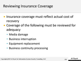 Copyright@2013 Al-Taysir for Information Systems Security Consulting LLC
 Insurance coverage must reflect actual cost of
recovery
 Coverage of the following must be reviewed for
adequacy
 Media damage
 Business interruption
 Equipment replacement
 Business continuity processing
104
 