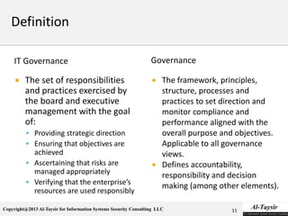 Copyright@2013 Al-Taysir for Information Systems Security Consulting LLC
IT Governance
 The set of responsibilities
and practices exercised by
the board and executive
management with the goal
of:
 Providing strategic direction
 Ensuring that objectives are
achieved
 Ascertaining that risks are
managed appropriately
 Verifying that the enterprise’s
resources are used responsibly
Governance
 The framework, principles,
structure, processes and
practices to set direction and
monitor compliance and
performance aligned with the
overall purpose and objectives.
Applicable to all governance
views.
 Defines accountability,
responsibility and decision
making (among other elements).
11
 