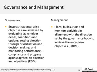 Copyright@2013 Al-Taysir for Information Systems Security Consulting LLC
Governance
 Ensures that enterprise
objectives are achieved by
evaluating stakeholder
needs, conditions and
options; setting direction
through prioritisation and
decision making; and
monitoring performance,
compliance and progress
against agreed-on direction
and objectives (EDM).
Management
 Plans, builds, runs and
monitors activities in
alignment with the direction
set by the governance body to
achieve the enterprise
objectives (PBRM).
14
 