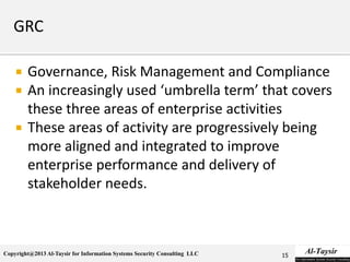 Copyright@2013 Al-Taysir for Information Systems Security Consulting LLC
 Governance, Risk Management and Compliance
 An increasingly used ‘umbrella term’ that covers
these three areas of enterprise activities
 These areas of activity are progressively being
more aligned and integrated to improve
enterprise performance and delivery of
stakeholder needs.
15
 