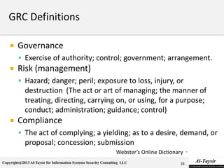 Copyright@2013 Al-Taysir for Information Systems Security Consulting LLC
 Governance
 Exercise of authority; control; government; arrangement.
 Risk (management)
 Hazard; danger; peril; exposure to loss, injury, or
destruction (The act or art of managing; the manner of
treating, directing, carrying on, or using, for a purpose;
conduct; administration; guidance; control)
 Compliance
 The act of complying; a yielding; as to a desire, demand, or
proposal; concession; submission
Webster’s Online Dictionary
16
 