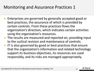 Copyright@2013 Al-Taysir for Information Systems Security Consulting LLC
 Enterprises are governed by generally accepted good or
best practices, the assurance of which is provided by
certain controls. From these practices flows the
organization’s direction, which indicates certain activities
using the organization’s resources.
 The results are measured and reported on, providing input
to the cyclical revision and maintenance of controls.
 IT is also governed by good or best practices that ensure
that the organization’s information and related technology
support its business objectives, its resources are used
responsibly, and its risks are managed appropriately.
17
 