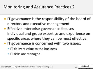 Copyright@2013 Al-Taysir for Information Systems Security Consulting LLC
 IT governance is the responsibility of the board of
directors and executive management
 Effective enterprise governance focuses
individual and group expertise and experience on
specific areas where they can be most effective
 IT governance is concerned with two issues:
 IT delivers value to the business
 IT risks are managed
18
 