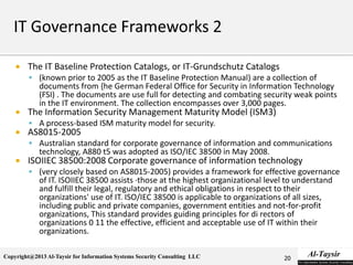 Copyright@2013 Al-Taysir for Information Systems Security Consulting LLC
 The IT Baseline Protection Catalogs, or IT-Grundschutz Catalogs
 (known prior to 2005 as the IT Baseline Protection Manual) are a collection of
documents from {he German Federal Office for Security in Information Technology
(FSI) . The documents are use full for detecting and combating security weak points
in the IT environment. The collection encompasses over 3,000 pages.
 The Information Security Management Maturity Model (ISM3)
 A process-based ISM maturity model for security.
 AS8015-2005
 Australian standard for corporate governance of information and communications
technology, A880 t5 was adopted as ISO/IEC 38500 in May 2008.
 ISOIIEC 38500:2008 Corporate governance of information technology
 (very closely based on AS8015-2005) provides a framework for effective governance
of IT. ISOIIEC 38500 assists ·those at the highest organizational level to understand
and fulfill their legal, regulatory and ethical obligations in respect to their
organizations' use of IT. ISO/IEC 38500 is applicable to organizations of all sizes,
including public and private companies, government entities and not-for-profit
organizations, This standard provides guiding principles for di rectors of
organizations 0 11 the effective, efficient and acceptable use of IT within their
organizations.
20
 