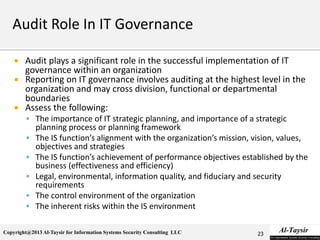 Copyright@2013 Al-Taysir for Information Systems Security Consulting LLC
 Audit plays a significant role in the successful implementation of IT
governance within an organization
 Reporting on IT governance involves auditing at the highest level in the
organization and may cross division, functional or departmental
boundaries
 Assess the following:
 The importance of IT strategic planning, and importance of a strategic
planning process or planning framework
 The IS function’s alignment with the organization’s mission, vision, values,
objectives and strategies
 The IS function’s achievement of performance objectives established by the
business (effectiveness and efficiency)
 Legal, environmental, information quality, and fiduciary and security
requirements
 The control environment of the organization
 The inherent risks within the IS environment
23
 