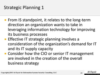Copyright@2013 Al-Taysir for Information Systems Security Consulting LLC
 From IS standpoint, it relates to the long-term
direction an organization wants to take in
leveraging information technology for improving
its business processes
 Effective IT strategic planning involves a
consideration of the organization’s demand for IT
and its IT supply capacity
 Consider how the CIO or senior IT management
are involved in the creation of the overall
business strategy
24
 