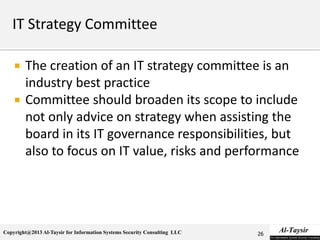 Copyright@2013 Al-Taysir for Information Systems Security Consulting LLC
 The creation of an IT strategy committee is an
industry best practice
 Committee should broaden its scope to include
not only advice on strategy when assisting the
board in its IT governance responsibilities, but
also to focus on IT value, risks and performance
26
 