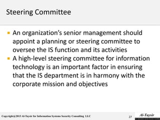Copyright@2013 Al-Taysir for Information Systems Security Consulting LLC
 An organization’s senior management should
appoint a planning or steering committee to
oversee the IS function and its activities
 A high-level steering committee for information
technology is an important factor in ensuring
that the IS department is in harmony with the
corporate mission and objectives
27
 