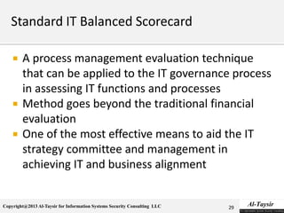 Copyright@2013 Al-Taysir for Information Systems Security Consulting LLC
 A process management evaluation technique
that can be applied to the IT governance process
in assessing IT functions and processes
 Method goes beyond the traditional financial
evaluation
 One of the most effective means to aid the IT
strategy committee and management in
achieving IT and business alignment
29
 