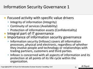 Copyright@2013 Al-Taysir for Information Systems Security Consulting LLC
 Focused activity with specific value drivers
 Integrity of information (Integrity)
 Continuity of services (Availability)
 Protection of information assets (Confidentiality)
 Integral part of IT governance
 Importance of information security governance
 Information security (Infosec) covers all information
processes, physical and electronic, regardless of whether
they involve people and technology or relationships with
trading partners, customers and third parties.
 Infosec is concerned with all aspects of information and its
protection at all points of its life cycle within the
organization.
31
 