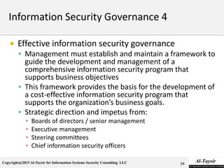 Copyright@2013 Al-Taysir for Information Systems Security Consulting LLC
 Effective information security governance
 Management must establish and maintain a framework to
guide the development and management of a
comprehensive information security program that
supports business objectives
 This framework provides the basis for the development of
a cost-effective information security program that
supports the organization’s business goals.
 Strategic direction and impetus from:
▪ Boards of directors / senior management
▪ Executive management
▪ Steering committees
▪ Chief information security officers
34
 