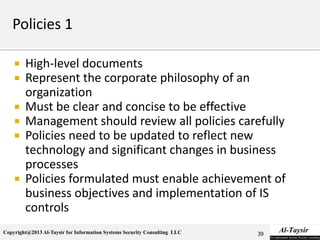 Copyright@2013 Al-Taysir for Information Systems Security Consulting LLC
 High-level documents
 Represent the corporate philosophy of an
organization
 Must be clear and concise to be effective
 Management should review all policies carefully
 Policies need to be updated to reflect new
technology and significant changes in business
processes
 Policies formulated must enable achievement of
business objectives and implementation of IS
controls
39
 
