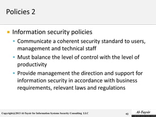 Copyright@2013 Al-Taysir for Information Systems Security Consulting LLC
 Information security policies
 Communicate a coherent security standard to users,
management and technical staff
 Must balance the level of control with the level of
productivity
 Provide management the direction and support for
information security in accordance with business
requirements, relevant laws and regulations
40
 