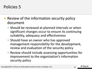 Copyright@2013 Al-Taysir for Information Systems Security Consulting LLC
 Review of the information security policy
document
 Should be reviewed at planned intervals or when
significant changes occur to ensure its continuing
suitability, adequacy and effectiveness
 Should have an owner who has approved
management responsibility for the development,
review and evaluation of the security policy
 Review should include assessing opportunities for
improvement to the organization’s information
security policy
43
 