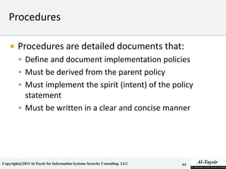 Copyright@2013 Al-Taysir for Information Systems Security Consulting LLC
 Procedures are detailed documents that:
 Define and document implementation policies
 Must be derived from the parent policy
 Must implement the spirit (intent) of the policy
statement
 Must be written in a clear and concise manner
44
 