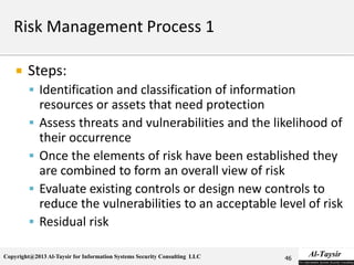 Copyright@2013 Al-Taysir for Information Systems Security Consulting LLC
 Steps:
 Identification and classification of information
resources or assets that need protection
 Assess threats and vulnerabilities and the likelihood of
their occurrence
 Once the elements of risk have been established they
are combined to form an overall view of risk
 Evaluate existing controls or design new controls to
reduce the vulnerabilities to an acceptable level of risk
 Residual risk
46
 