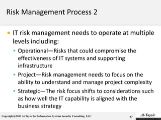 Copyright@2013 Al-Taysir for Information Systems Security Consulting LLC
 IT risk management needs to operate at multiple
levels including:
 Operational—Risks that could compromise the
effectiveness of IT systems and supporting
infrastructure
 Project—Risk management needs to focus on the
ability to understand and manage project complexity
 Strategic—The risk focus shifts to considerations such
as how well the IT capability is aligned with the
business strategy
47
 