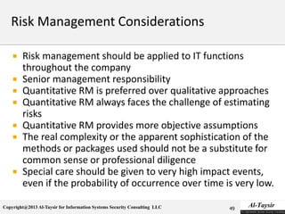 Copyright@2013 Al-Taysir for Information Systems Security Consulting LLC
 Risk management should be applied to IT functions
throughout the company
 Senior management responsibility
 Quantitative RM is preferred over qualitative approaches
 Quantitative RM always faces the challenge of estimating
risks
 Quantitative RM provides more objective assumptions
 The real complexity or the apparent sophistication of the
methods or packages used should not be a substitute for
common sense or professional diligence
 Special care should be given to very high impact events,
even if the probability of occurrence over time is very low.
49
 