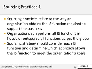 Copyright@2013 Al-Taysir for Information Systems Security Consulting LLC
 Sourcing practices relate to the way an
organization obtains the IS function required to
support the business
 Organizations can perform all IS functions in-
house or outsource all functions across the globe
 Sourcing strategy should consider each IS
function and determine which approach allows
the IS function to meet the organization’s goals
51
 