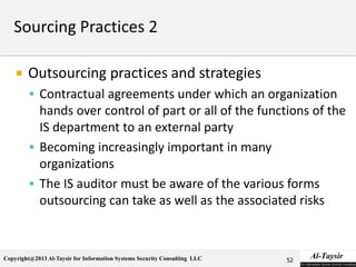 Copyright@2013 Al-Taysir for Information Systems Security Consulting LLC
 Outsourcing practices and strategies
 Contractual agreements under which an organization
hands over control of part or all of the functions of the
IS department to an external party
 Becoming increasingly important in many
organizations
 The IS auditor must be aware of the various forms
outsourcing can take as well as the associated risks
52
 