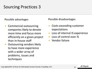 Copyright@2013 Al-Taysir for Information Systems Security Consulting LLC
Possible advantages
 Commercial outsourcing
companies likely to devote
more time and focus more
efficiently on a given project
than in-house staff
 Outsourcing vendors likely
to have more experience
with a wider array of
problems, issues and
techniques
Possible disadvantages
 Costs exceeding customer
expectations
 Loss of internal IS experience
 Loss of control over IS
 Vendor failure
53
 