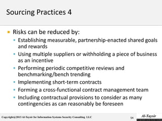 Copyright@2013 Al-Taysir for Information Systems Security Consulting LLC
 Risks can be reduced by:
 Establishing measurable, partnership-enacted shared goals
and rewards
 Using multiple suppliers or withholding a piece of business
as an incentive
 Performing periodic competitive reviews and
benchmarking/bench trending
 Implementing short-term contracts
 Forming a cross-functional contract management team
 Including contractual provisions to consider as many
contingencies as can reasonably be foreseen
54
 