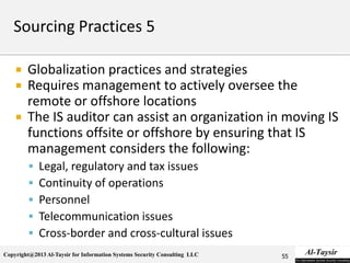 Copyright@2013 Al-Taysir for Information Systems Security Consulting LLC
 Globalization practices and strategies
 Requires management to actively oversee the
remote or offshore locations
 The IS auditor can assist an organization in moving IS
functions offsite or offshore by ensuring that IS
management considers the following:
 Legal, regulatory and tax issues
 Continuity of operations
 Personnel
 Telecommunication issues
 Cross-border and cross-cultural issues
55
 