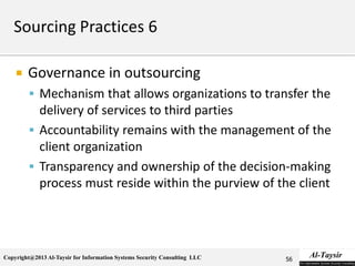 Copyright@2013 Al-Taysir for Information Systems Security Consulting LLC
 Governance in outsourcing
 Mechanism that allows organizations to transfer the
delivery of services to third parties
 Accountability remains with the management of the
client organization
 Transparency and ownership of the decision-making
process must reside within the purview of the client
56
 