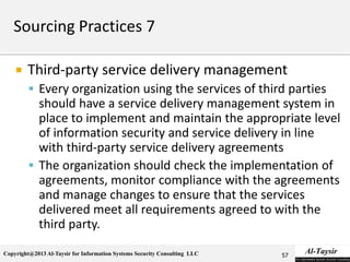 Copyright@2013 Al-Taysir for Information Systems Security Consulting LLC
 Third-party service delivery management
 Every organization using the services of third parties
should have a service delivery management system in
place to implement and maintain the appropriate level
of information security and service delivery in line
with third-party service delivery agreements
 The organization should check the implementation of
agreements, monitor compliance with the agreements
and manage changes to ensure that the services
delivered meet all requirements agreed to with the
third party.
57
 