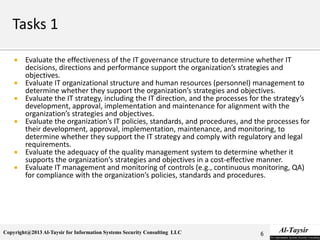 Copyright@2013 Al-Taysir for Information Systems Security Consulting LLC
 Evaluate the effectiveness of the IT governance structure to determine whether IT
decisions, directions and performance support the organization’s strategies and
objectives.
 Evaluate IT organizational structure and human resources (personnel) management to
determine whether they support the organization’s strategies and objectives.
 Evaluate the IT strategy, including the IT direction, and the processes for the strategy’s
development, approval, implementation and maintenance for alignment with the
organization’s strategies and objectives.
 Evaluate the organization’s IT policies, standards, and procedures, and the processes for
their development, approval, implementation, maintenance, and monitoring, to
determine whether they support the IT strategy and comply with regulatory and legal
requirements.
 Evaluate the adequacy of the quality management system to determine whether it
supports the organization’s strategies and objectives in a cost-effective manner.
 Evaluate IT management and monitoring of controls (e.g., continuous monitoring, QA)
for compliance with the organization’s policies, standards and procedures.
6
 