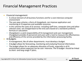 Copyright@2013 Al-Taysir for Information Systems Security Consulting LLC
 Financial management
 A critical element of all business functions and for a cost-intensive computer
environment
 The user-pays scheme, a form of chargeback, can improve application and
monitoring or IS expenses and available resources.
 In this scheme the costs of IS services -including staff time, computer time and other
relevant costs- are charged back to the end users based on a standard (uniform)
formula or calculation.
 Chargeback is a joint responsibility of IS management and user management.
Chargeback provides IS personnel and users with a tool to measure the effectiveness
and efficiency of the service provided by the information processing facility.
 IS Budgets
 IS management, like all other departments. must develop a budget.
 A budget allows for forecasting, monitoring and analyzing financial information.
 The budget allows for an adequate allocation of funds, especially in all IS
environment where expenses can be cost- intensive. The IS budget· should be linked
to short- and long-range IT plans.
61
 