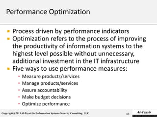 Copyright@2013 Al-Taysir for Information Systems Security Consulting LLC
 Process driven by performance indicators
 Optimization refers to the process of improving
the productivity of information systems to the
highest level possible without unnecessary,
additional investment in the IT infrastructure
 Five ways to use performance measures:
▪ Measure products/services
▪ Manage products/services
▪ Assure accountability
▪ Make budget decisions
▪ Optimize performance
63
 