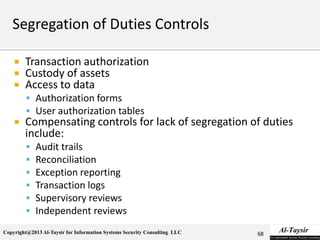 Copyright@2013 Al-Taysir for Information Systems Security Consulting LLC
 Transaction authorization
 Custody of assets
 Access to data
 Authorization forms
 User authorization tables
 Compensating controls for lack of segregation of duties
include:
 Audit trails
 Reconciliation
 Exception reporting
 Transaction logs
 Supervisory reviews
 Independent reviews
68
 